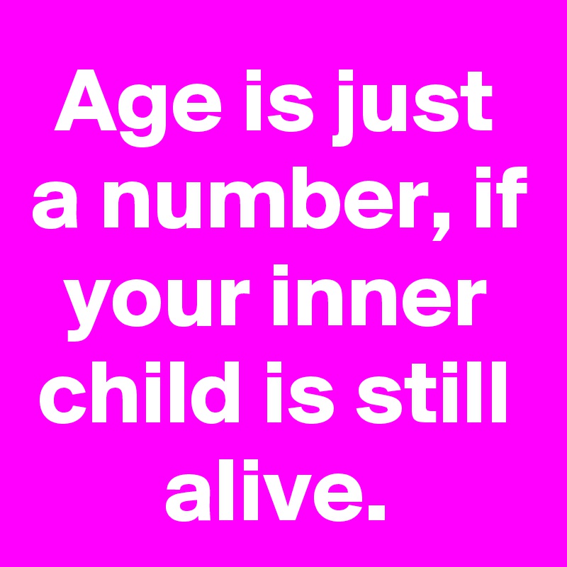 Age is just a number, if your inner child is still alive.