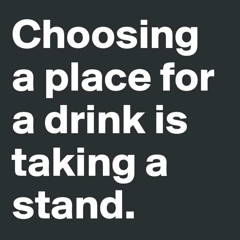 Choosing a place for a drink is taking a stand.