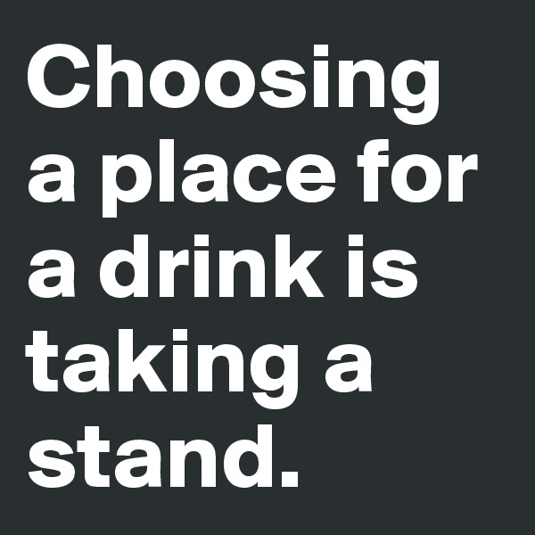 Choosing a place for a drink is taking a stand.