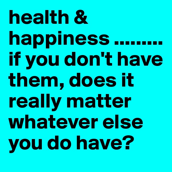 health &  happiness .........if you don't have them, does it really matter whatever else you do have? 