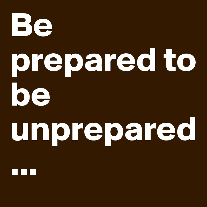 Be prepared to be unprepared
...