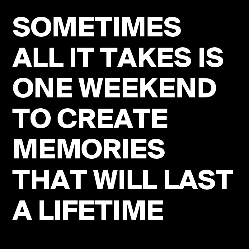 SOMETIMES ALL IT TAKES IS ONE WEEKEND TO CREATE MEMORIES THAT WILL LAST A LIFETIME 