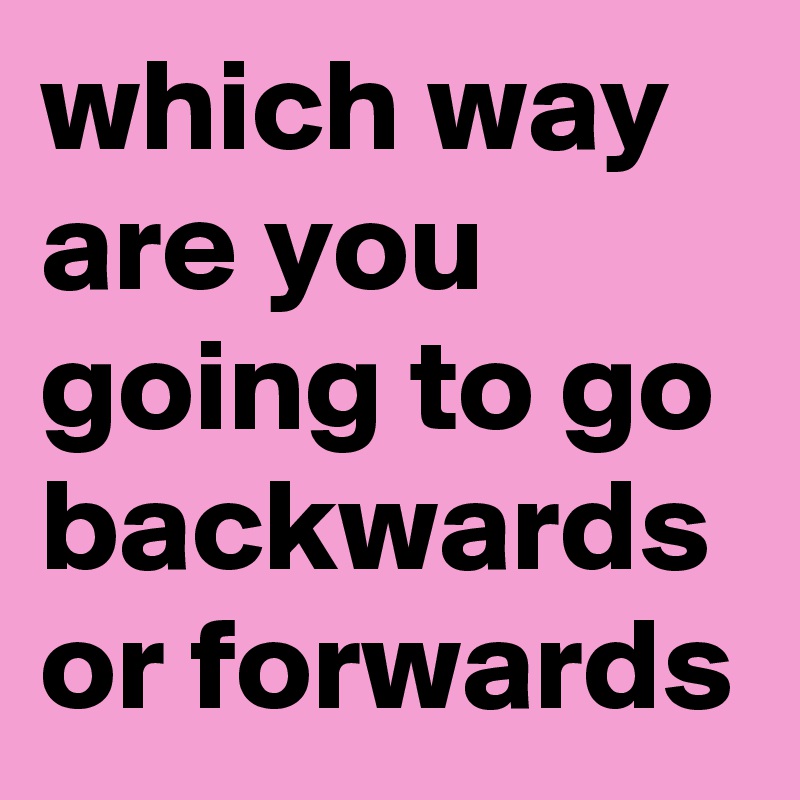 which way are you going to go backwards or forwards