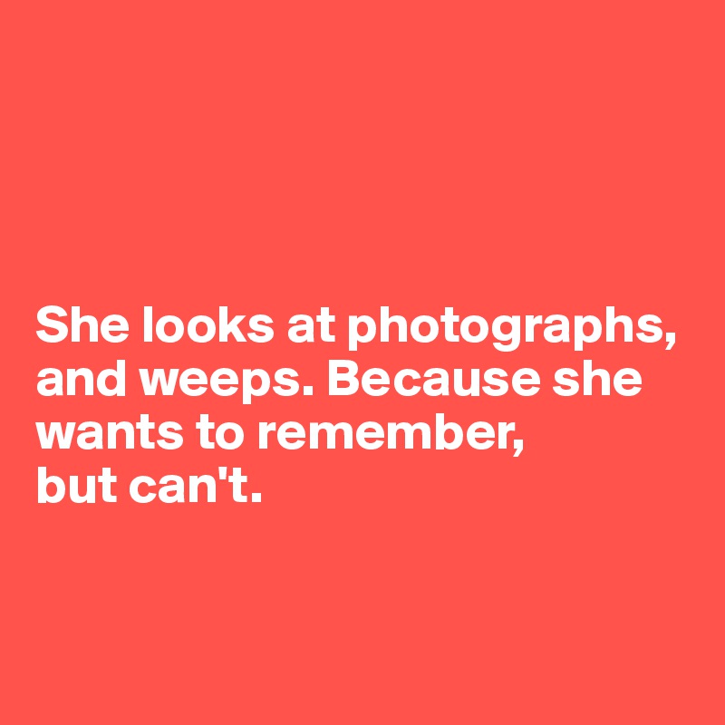 




She looks at photographs, and weeps. Because she wants to remember, 
but can't. 


