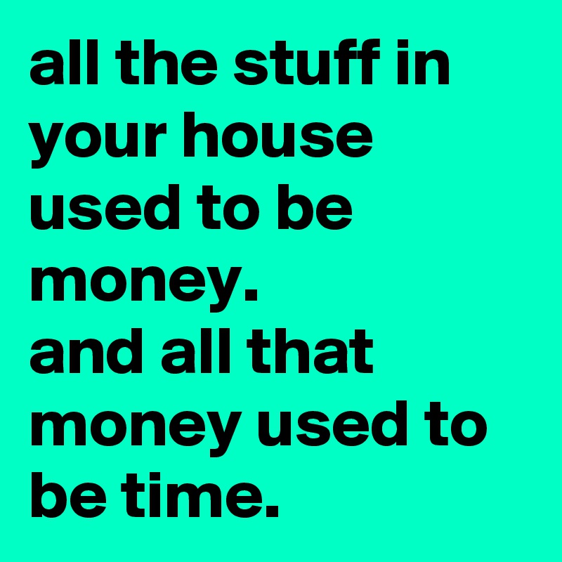 all the stuff in your house used to be money. 
and all that money used to be time.