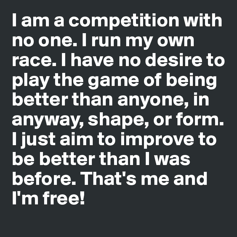 I am a competition with no one. I run my own race. I have no desire to play the game of being better than anyone, in anyway, shape, or form. I just aim to improve to be better than I was before. That's me and I'm free!