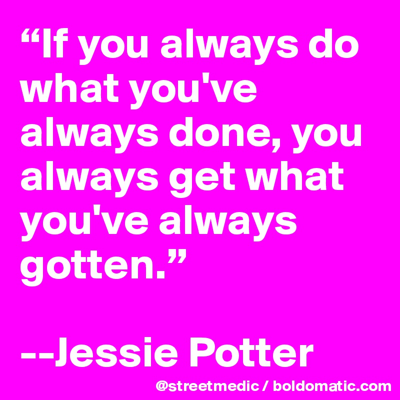 “If you always do what you've always done, you always get what you've always gotten.”

--Jessie Potter