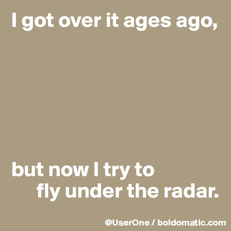 I got over it ages ago,






but now I try to
      fly under the radar. 