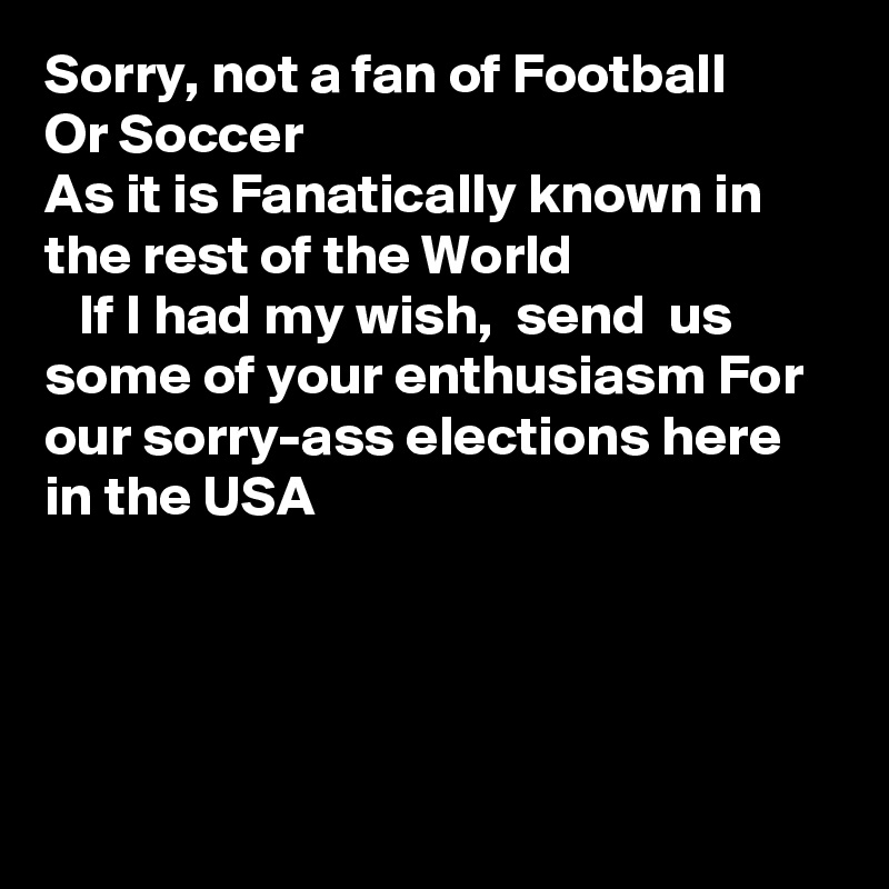 Sorry, not a fan of Football 
Or Soccer
As it is Fanatically known in the rest of the World
   If I had my wish,  send  us some of your enthusiasm For our sorry-ass elections here in the USA
 



