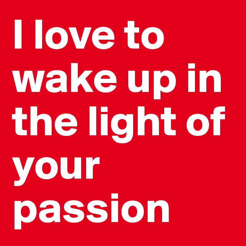 I love to wake up in the light of your passion