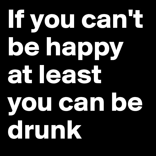 If you can't be happy at least you can be drunk