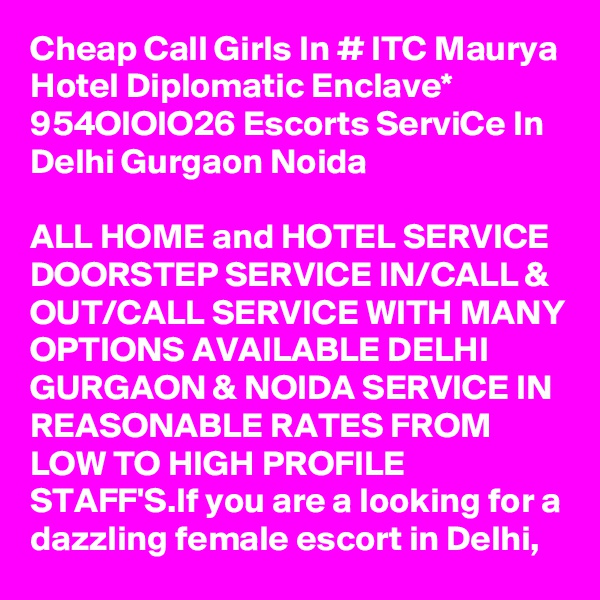 Cheap Call Girls In # ITC Maurya Hotel Diplomatic Enclave* 954OIOIO26 Escorts ServiCe In Delhi Gurgaon Noida

ALL HOME and HOTEL SERVICE DOORSTEP SERVICE IN/CALL & OUT/CALL SERVICE WITH MANY OPTIONS AVAILABLE DELHI GURGAON & NOIDA SERVICE IN REASONABLE RATES FROM LOW TO HIGH PROFILE STAFF'S.If you are a looking for a dazzling female escort in Delhi, 