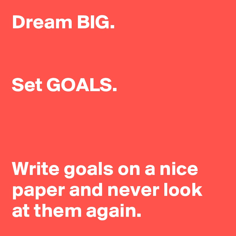 Dream BIG.


Set GOALS.



Write goals on a nice paper and never look at them again.