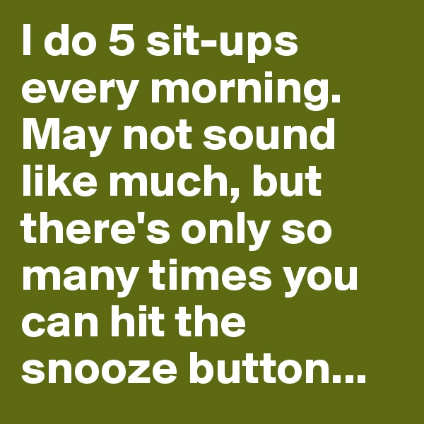 I do 5 sit-ups every morning. May not sound like much, but there's only so many times you can hit the snooze button...
