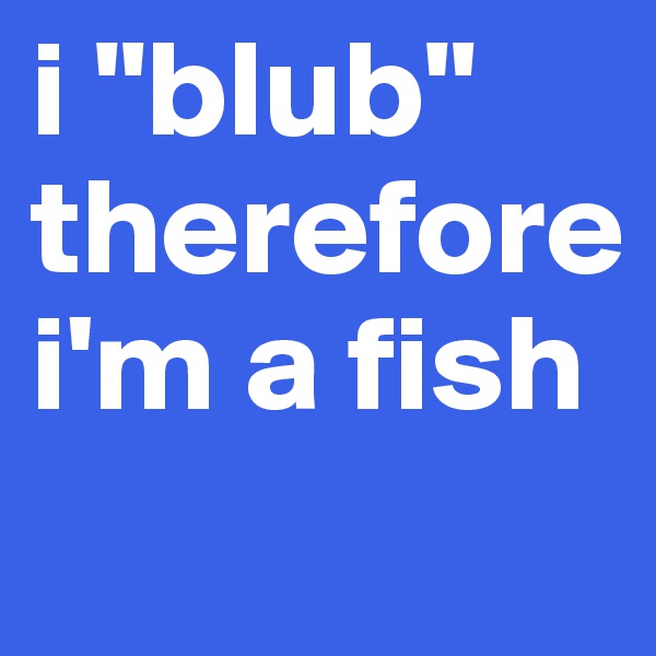 i "blub" therefore i'm a fish
