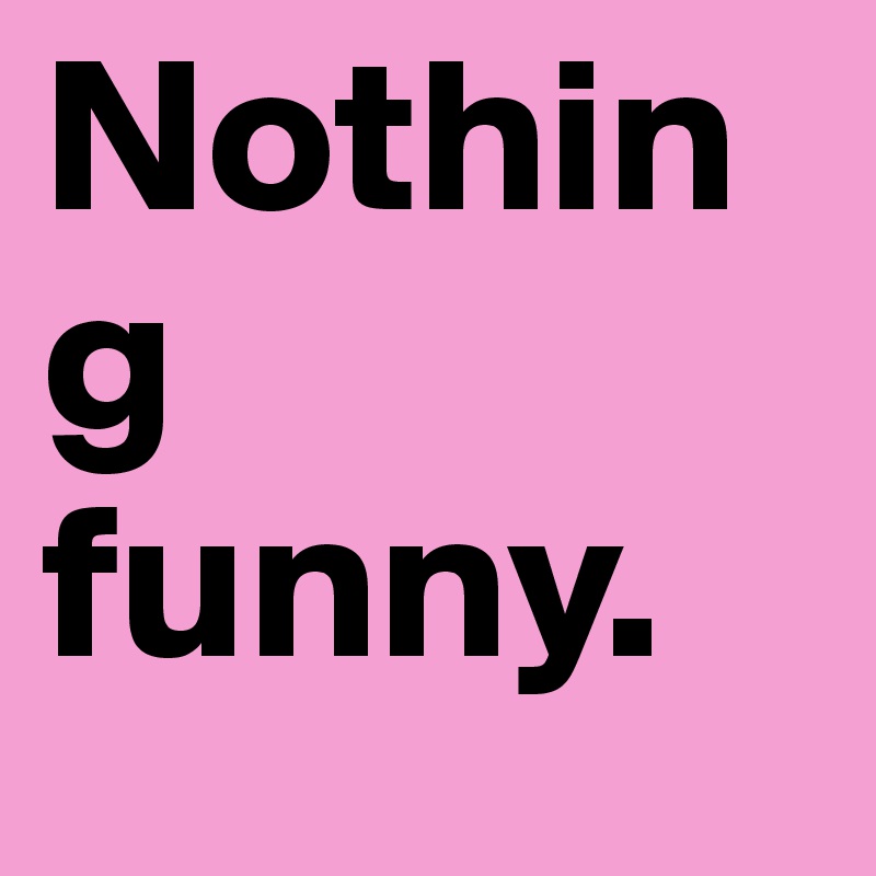 Nothing funny.