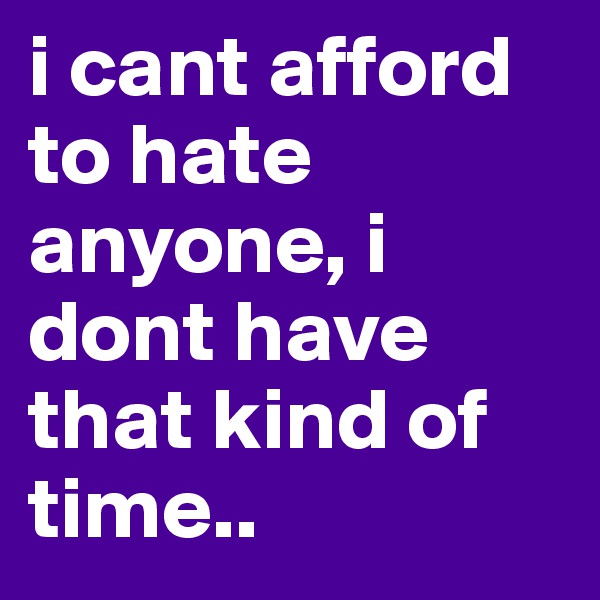i cant afford to hate anyone, i dont have that kind of time..