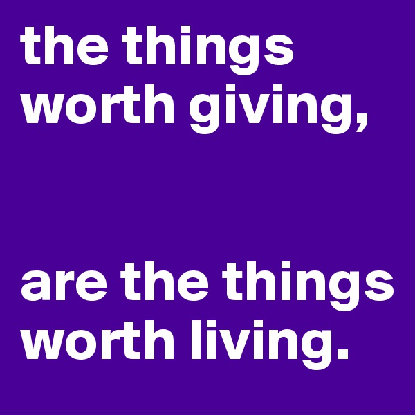 the things worth giving, 


are the things worth living. 