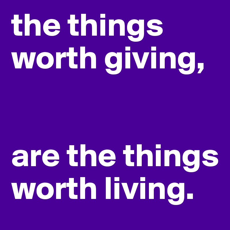 the things worth giving, 


are the things worth living. 