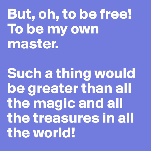 But, oh, to be free! To be my own master. 

Such a thing would be greater than all the magic and all the treasures in all the world!