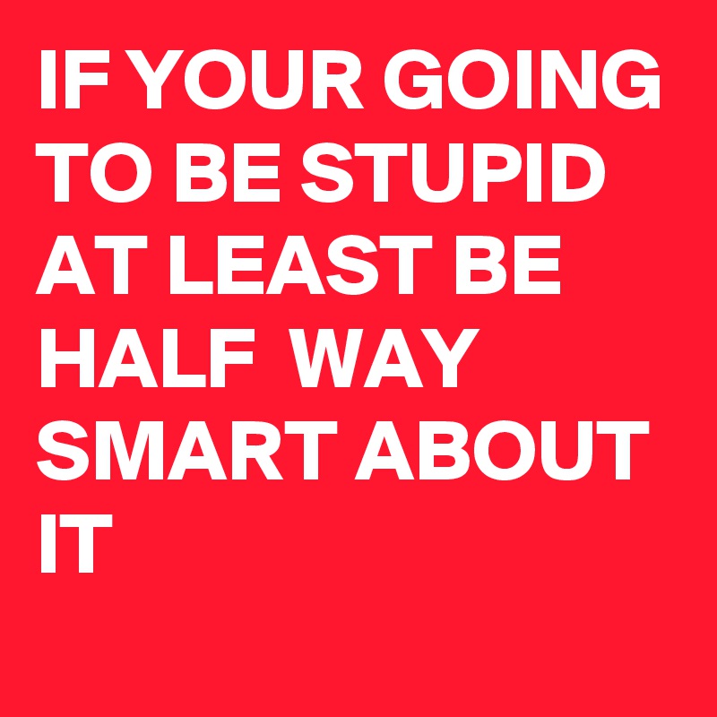 IF YOUR GOING TO BE STUPID AT LEAST BE HALF  WAY SMART ABOUT IT