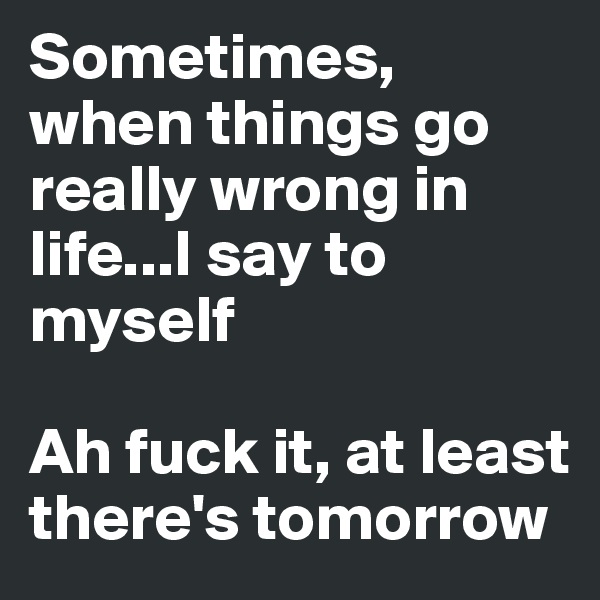 Sometimes, when things go really wrong in life...I say to myself

Ah fuck it, at least there's tomorrow