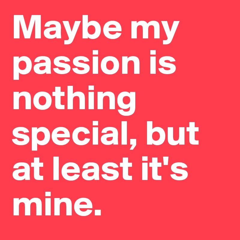 Maybe my passion is nothing special, but at least it's mine.