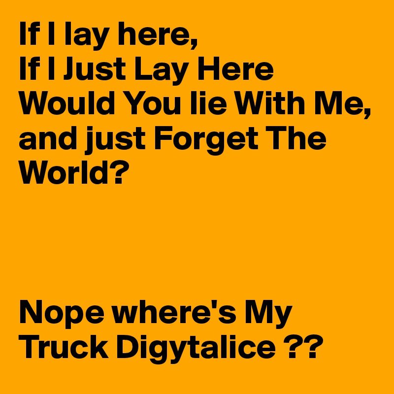 If I lay here,
If I Just Lay Here Would You lie With Me,
and just Forget The World?



Nope where's My Truck Digytalice ??