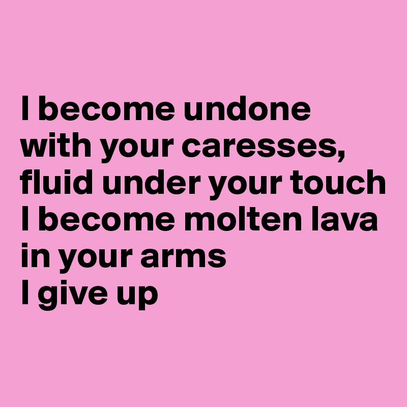 

I become undone with your caresses, fluid under your touch
I become molten lava in your arms
I give up 
