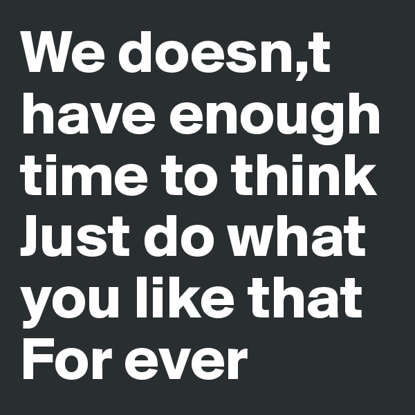 We doesn,t have enough time to think 
Just do what you like that 
For ever