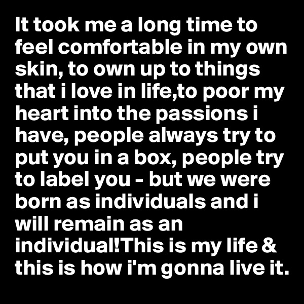 It took me a long time to feel comfortable in my own skin, to own up to things that i love in life,to poor my heart into the passions i have, people always try to put you in a box, people try to label you - but we were born as individuals and i will remain as an individual!This is my life & this is how i'm gonna live it.