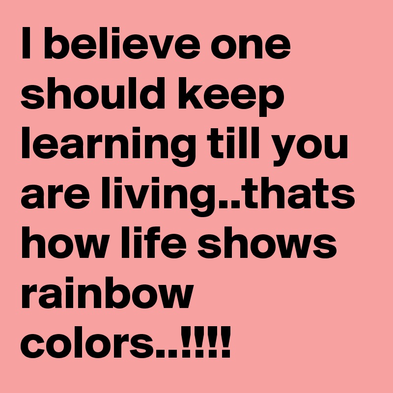 I believe one should keep learning till you are living..thats how life shows rainbow colors..!!!! 