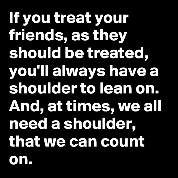 If you treat your friends, as they should be treated, you'll always have a shoulder to lean on. 
And, at times, we all need a shoulder, that we can count on. 