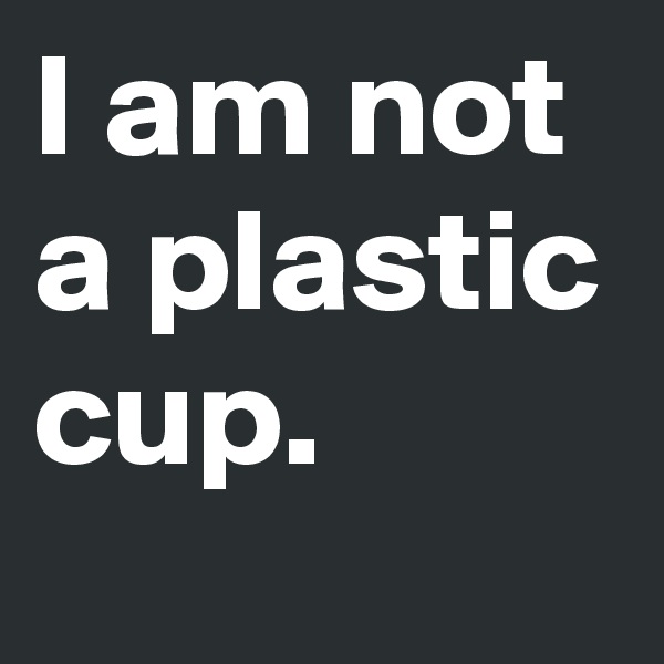 I am not a plastic cup.