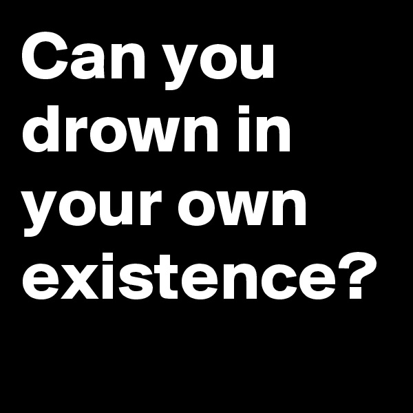 Can you drown in your own existence?