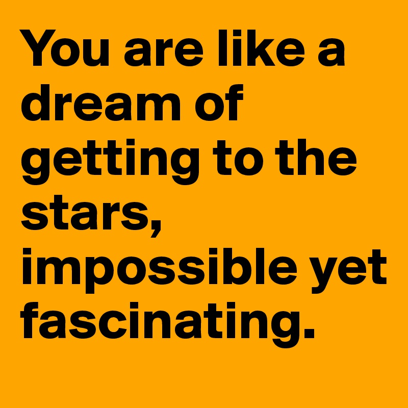 You are like a dream of getting to the stars, impossible yet fascinating.