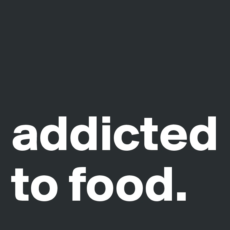 

addicted to food. 