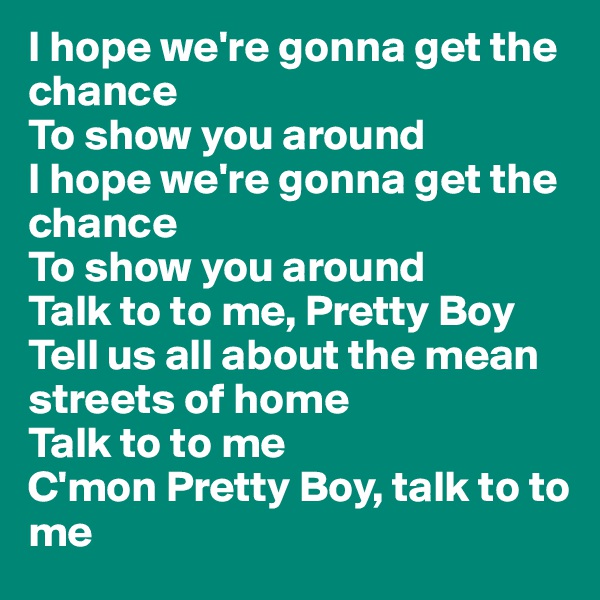 I hope we're gonna get the chance 
To show you around 
I hope we're gonna get the chance 
To show you around 
Talk to to me, Pretty Boy 
Tell us all about the mean streets of home 
Talk to to me 
C'mon Pretty Boy, talk to to me