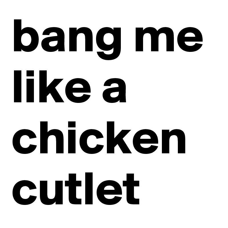 bang me like a chicken cutlet