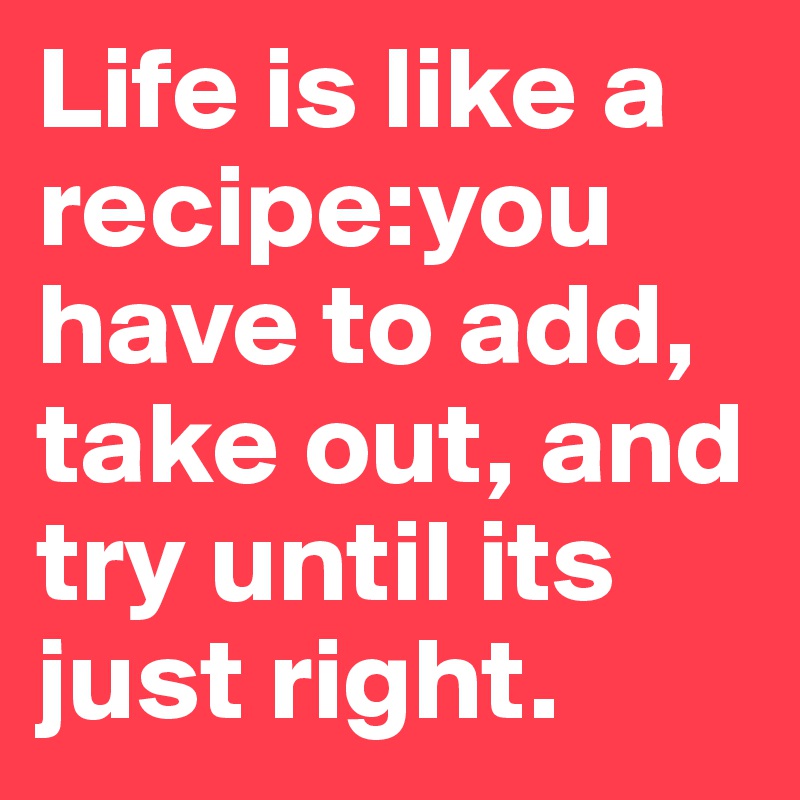 Life is like a recipe:you have to add, take out, and try until its just right.