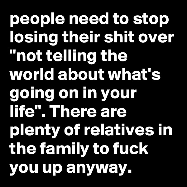 people need to stop losing their shit over "not telling the world about what's going on in your life". There are plenty of relatives in the family to fuck you up anyway.