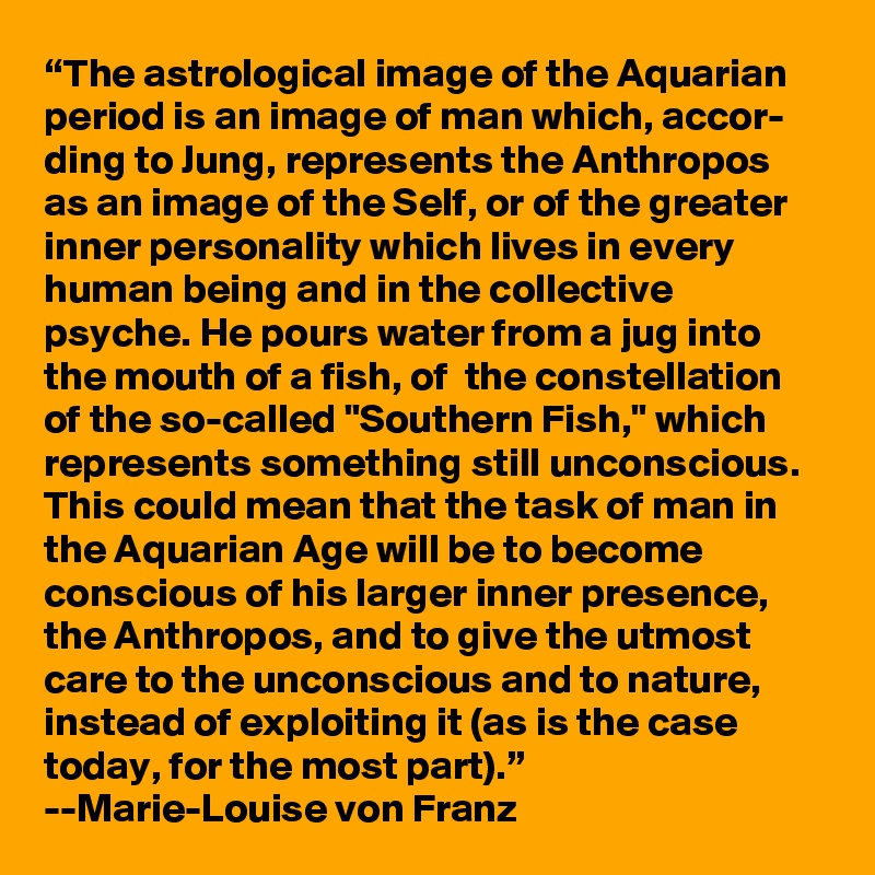 “The astrological image of the Aquarian period is an image of man which, accor- ding to Jung, represents the Anthropos as an image of the Self, or of the greater inner personality which lives in every human being and in the collective psyche. He pours water from a jug into the mouth of a fish, of  the constellation of the so-called "Southern Fish," which represents something still unconscious. This could mean that the task of man in the Aquarian Age will be to become conscious of his larger inner presence, the Anthropos, and to give the utmost care to the unconscious and to nature, instead of exploiting it (as is the case today, for the most part).” 
--Marie-Louise von Franz
