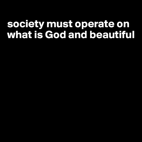 
society must operate on what is God and beautiful







