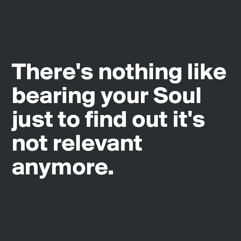 

There's nothing like bearing your Soul just to find out it's not relevant anymore.

