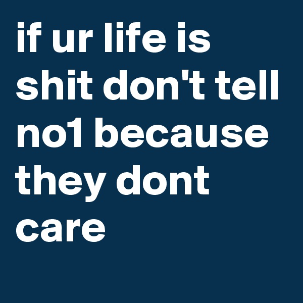 if ur life is shit don't tell no1 because they dont care