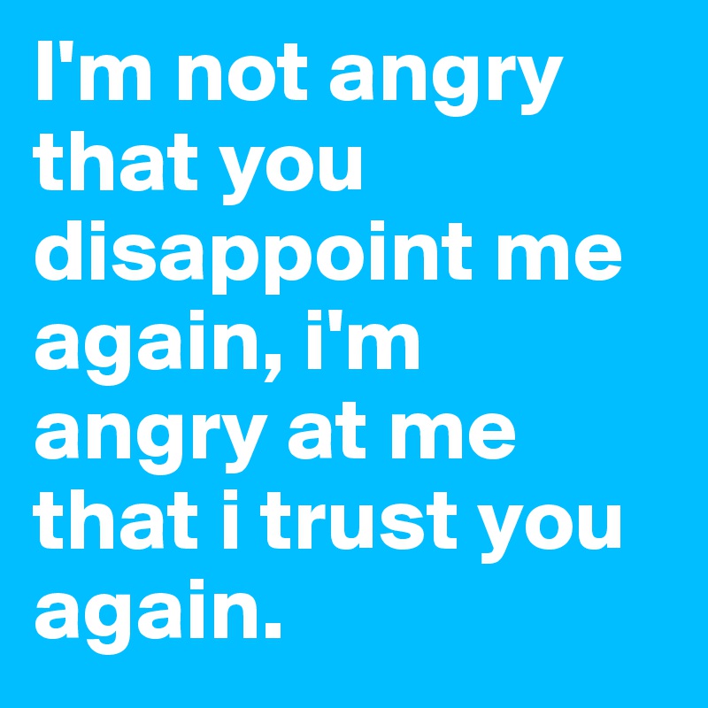 I'm not angry that you disappoint me again, i'm angry at me that i trust you again.