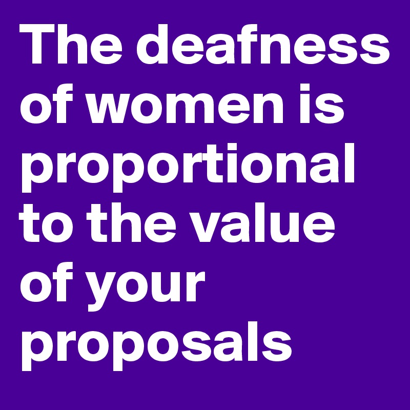 The deafness of women is proportional to the value of your proposals