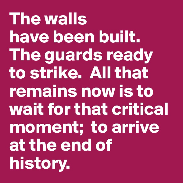 The walls 
have been built. The guards ready 
to strike.  All that remains now is to wait for that critical moment;  to arrive at the end of history.
