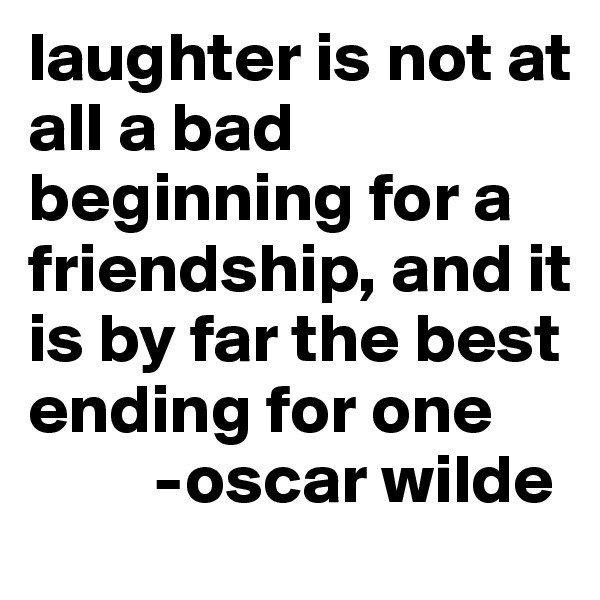 laughter is not at all a bad beginning for a friendship, and it is by far the best ending for one 
         -oscar wilde