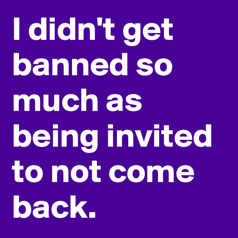 I didn't get banned so much as being invited to not come back.